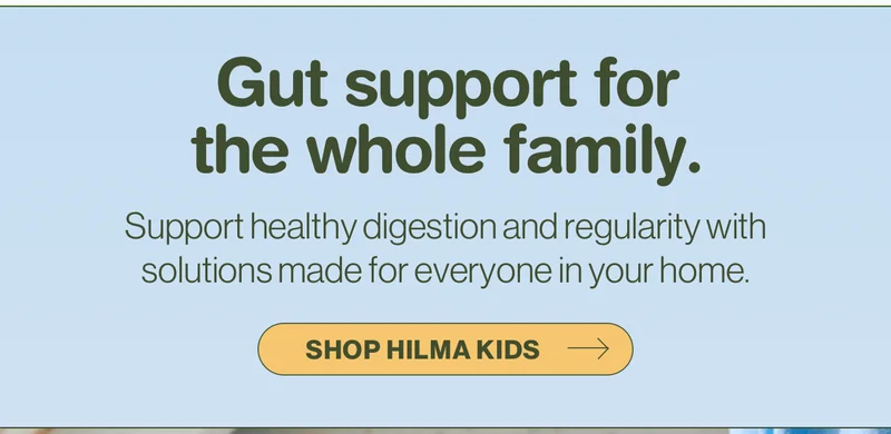 Gut support for the whole family. Support healthy digestion and regularity with solutions made for everyone in your home. Shop Hilma Kids.