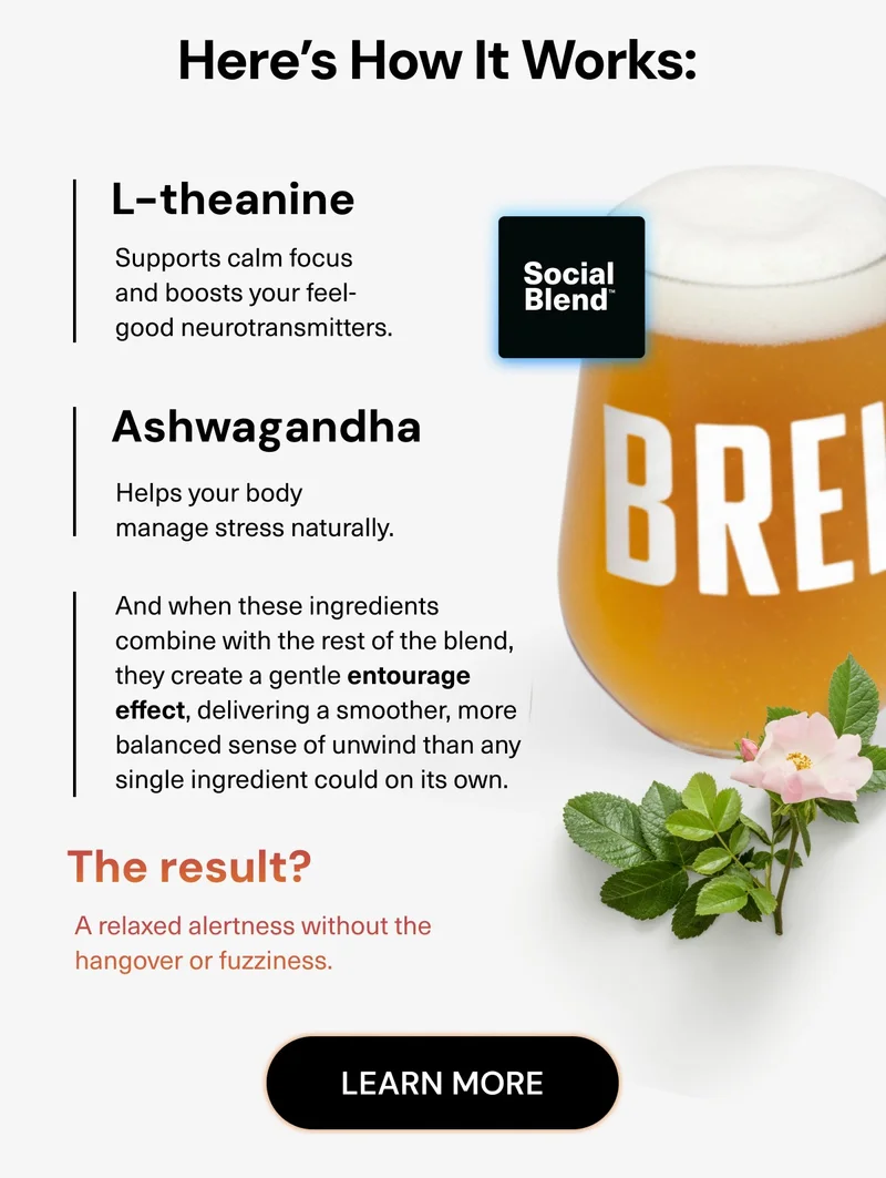 Here’s how it works: L-theanine: Supports calm focus and boosts your feel-good neurotransmitters. Ashwagandha: Helps your body manage stress naturally. And when these ingredients combine with the rest of the blend, they create a gentle entourage effect, delivering a smoother, more balanced sense of unwind than any single ingredient could on its own. The result? A relaxed alertness without the hangover or fuzziness. Learn More.