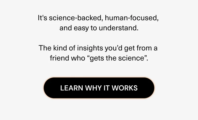It's science-backed, human-focused, and easy to understand. The kind of insights you’d get from a friend who “gets the science”. Learn why it works.