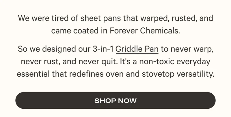 We were tired of sheet pans that warped, rusted, and came coated in Forever Chemicals. So we designed our 3-in-1 Griddle Pan to never warp, never rust, and never quit. It's a non-toxic everyday essential that redefines oven and stovetop versatility. Shop Now