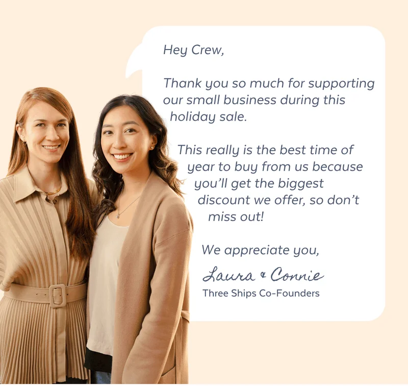 Hey Crew, Thank you so much for supporting our small business. This really is the best time of year to buy from us because you'll get the biggest discount we offer, so don't miss out! We appreciate you, Connie & Laura, Three Ships Co-Founders