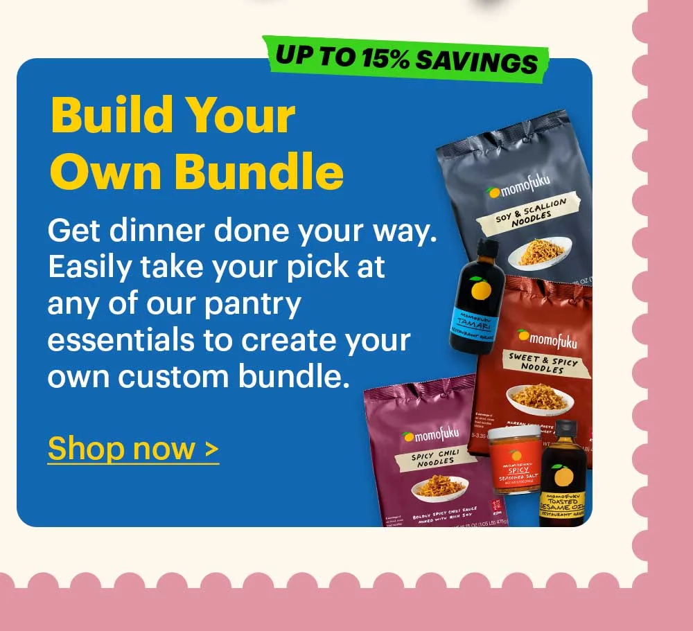 UP TO 15% SAVINGS. Build-Your-Own Bundle Plan ahead and get all of the Momofuku Goods you need to cook for Mom.   Shop Now >