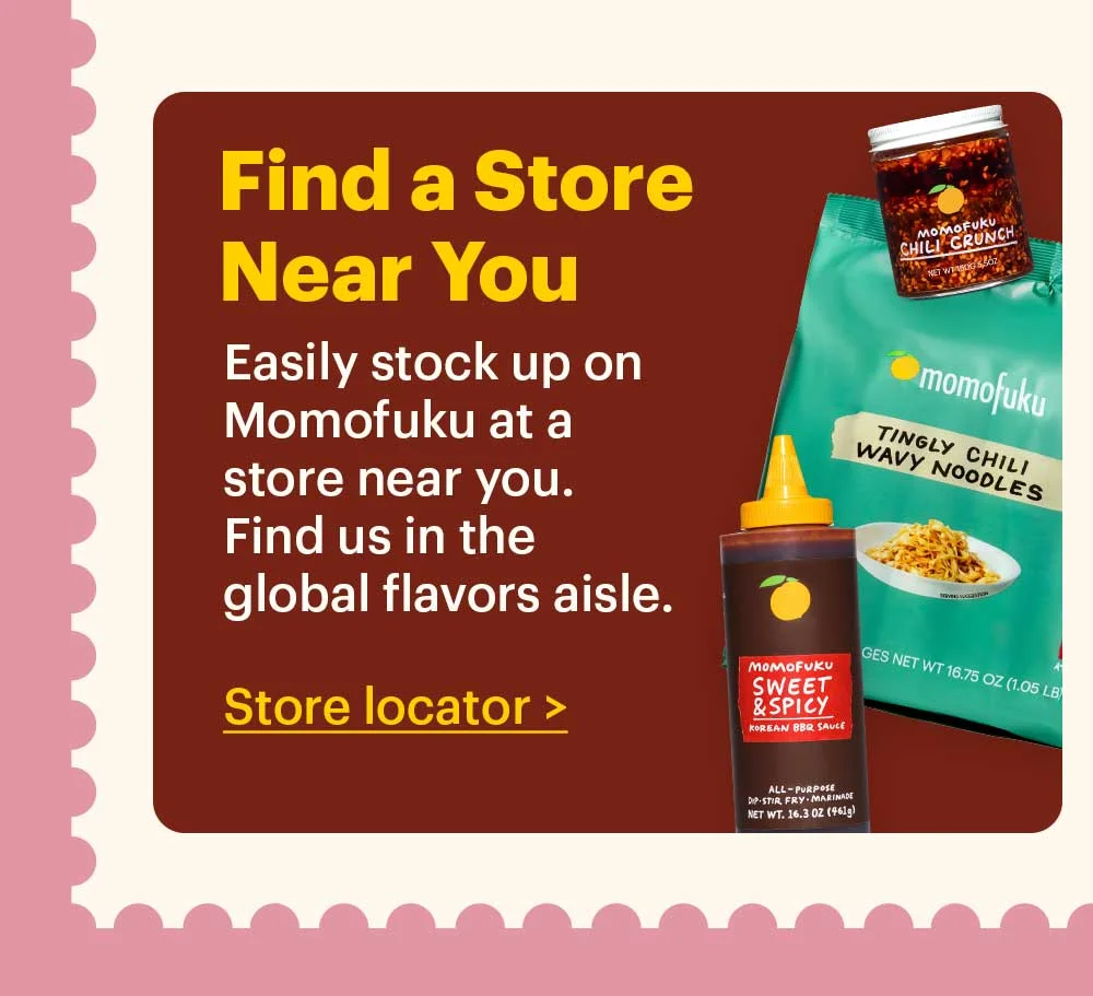 Find a Store Near You  Easily stock up on Momofuku at a store near you. Find us in the global flavors aisle. Store Locator >
