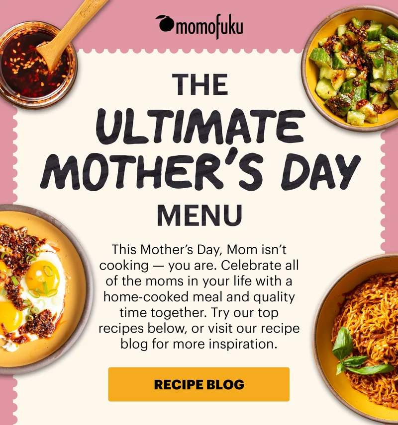Header: THE ULTIMATE MOTHER’S DAY MENU  Sub-header: This Mother’s Day, Mom isn’t cooking — you are. Celebrate all of the moms in your life with a home-cooked meal and quality time together. Try our top recipes below, or visit our recipe blog for more inspiration.   CTA: RECIPE BLOG