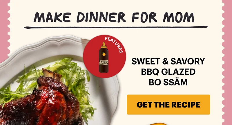 Header: Make Dinner for Mom  Sub-header: Sweet & Savory BBQ Glazed Bo Ssäm CTA: GET THE RECIPE  Icon Callout: Features: Sweet & Savory Korean BBQ Sauce