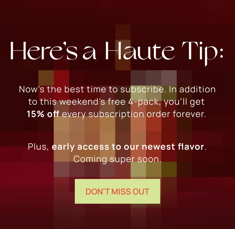 Here’s a Haute Tip: | Now’s the best time to subscribe. In addition to this  weekend’s free 4-pack, you’ll get 15% off every  subscription order forever.  | Plus, early access to our  newest flavor. Coming super soon. | DON'T MISS OUT