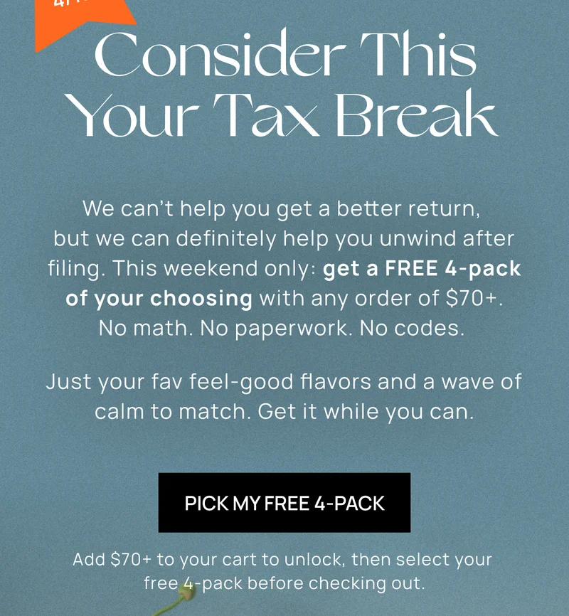 Consider This Your Tax Break | { Sticker: Ends 4/13!}  | We can’t help you get a better return, but we can definitely help you unwind after filing. This weekend only: get a FREE 4-pack of your choosing with any order of $70+. No math. No paperwork. No codes. |  Just your fav feel-good flavors and a wave of calm to match. Get it while you can. | Pick My Free 4-Pack  |