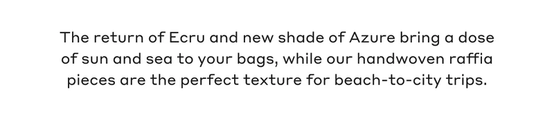 The return of Ecru and new shade of Azure bring a dose of sun and sea to your bags, while our handwoven raffia pieces are the perfect texture for beach-to-city-trips.