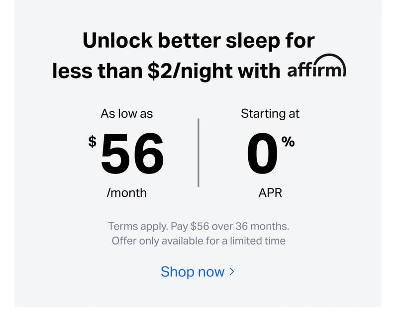 Unlock better sleep for less than $2/night with affirm. As low as $56/months, starting at 0% APR. Terms apply. Pay $56 over 36 months. Offer only available for a limited time.