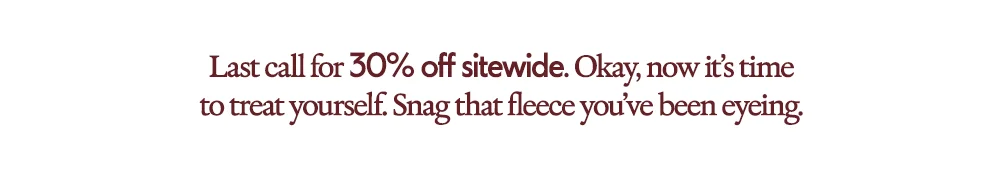 Last call for 30% off sitewide. Okay, now it's time to treat yourself. Snag that fleece you've been eyeing.