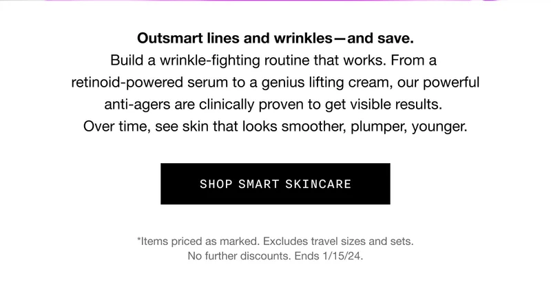 Outsmart lines and wrinkles—and save. Build a wrinkle-fighting routine that works. From a retinoid-powered serum to a genius lifting cream, our powerful anti-agers are clinically proven to get visible results. Over time, see skin that looks smoother, plumper, younger. SHOP SMART SKINCARE | *Items priced as marked. Excludes travel sizes and sets. No further discounts. Ends 1/15/24.