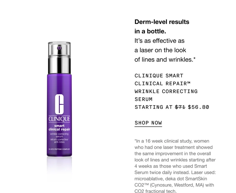 Derm-level results in a bottle. It’s as effective as a laser on the look of lines and wrinkles.* CLINIQUE SMART CLINICAL REPAIR TM WRINKLE CORRECTING SERUM STARTING AT $56.80 SHOP NOW | *In a 16 week clinical study, women who had one laser treatment showed the same improvement in the overall look of lines and wrinkles starting after 4 weeks as those who used Smart Serum twice daily instead. Laser used: microablative, deka dot SmartSkin CO2™ (Cynosure, Westford, MA) with CO2 fractional tech.