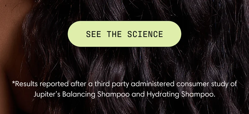 SEE THE SCIENCE | *Results reported after a third party administered consumer study of Jupiter’s Balancing Shampoo and Hydrating Shampoo.