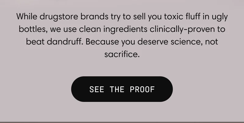 While drugstore brands try to sell you toxic fluff in ugly bottles, we use clean ingredients clinically-proven to beat dandruff. Because you deserve science, not sacrifice. | SEE THE PROOF