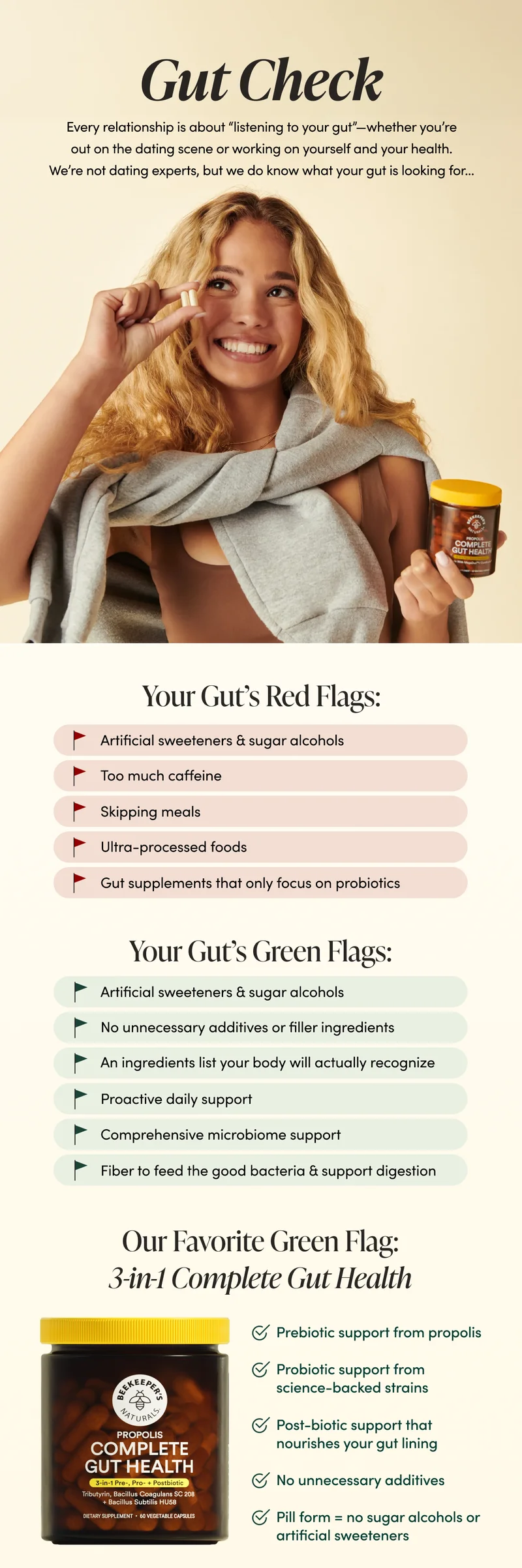 Gut Check   Every relationship is about “listening to your gut”—whether you’re out on the dating scene or working on yourself and your health. We’re not dating experts, but we do know what your gut is looking for…        Your Gut’s Red Flags:   👎 Artificial sweeteners & sugar alcohols 👎 Too much caffeine 👎 Skipping meals  👎 Ultra-processed foods  👎 Gut supplements that only focus on probiotics    Your Gut’s Green Flags:   👍 Simple, functional fiber to feed good bacteria & support digestion  👍 No unnecessary additives or filler ingredients 👍 An ingredients list your body will actually recognize   👍 Proactive daily support  👍 Comprehensive microbiome support or pre, pro and postbiotics   Our Favorite Green Flag:  3-in-1 Complete Gut Health   ✅ Prebiotic support from propolis ✅ Probiotic support from science-backed strains ✅ Post-biotic support that nourishes your gut lining   ✅ No unnecessary additives ✅ Pill form = no sugar alcohols or artificial sweeteners