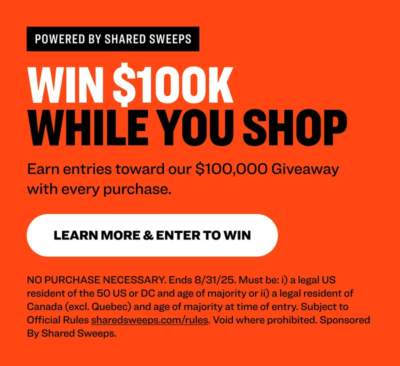 Powered by shared sweeps Win $100K  While You Shop Earn entries toward our $100,000 Giveaway with every purchase. learn more & Enter to Win NO PURCHASE NECESSARY. Ends 8/31/25. Must be: i) a legal US resident of the 50 US or DC and age of majority or ii) a legal resident of Canada (excl. Quebec) and age of majority at time of entry. Subject to Official Rules&nbsp;sharedsweeps.com/rules. Void where prohibited. Sponsored By Shared Sweeps.