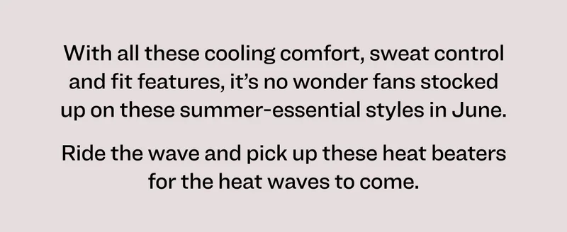 With all these cooling comfort, sweat control and fit features, it’s no wonder fans stocked up on these summer-essential styles in June. Ride the wave and pick up these heat beaters for the heat waves to come.