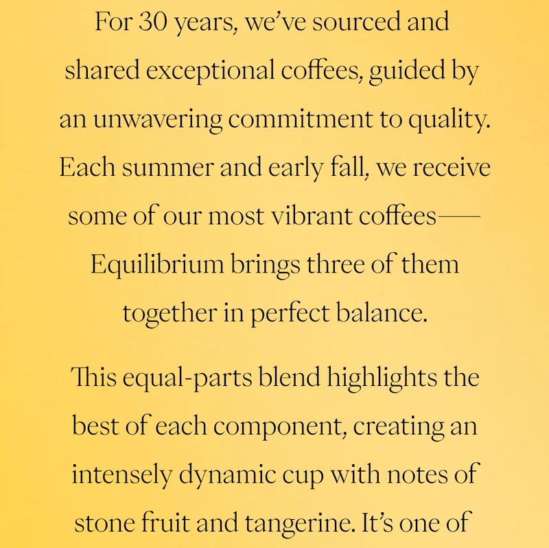 For 30 years, we’ve sourced and shared exceptional coffees, guided by an unwavering commitment to quality. Each summer and early fall, we receive some of our most vibrant coffees—Equilibrium brings three of them together in perfect balance.  This equal-parts blend highlights the best of each component, creating an intensely dynamic cup with notes of stone fruit and tangerine. It’s one of