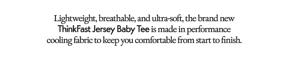 Lightweight, breathable, and ultra-soft, the brand new ThinkFast Jersey Baby Tee is made in performance cooling fabric to keep you comfortable from start to finish.