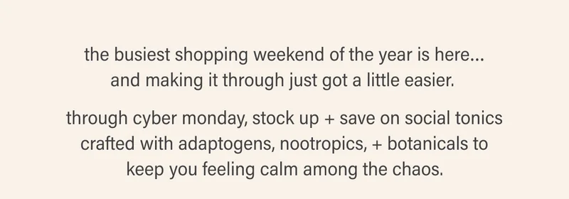 the busiest shopping weekend of the year is here… and making it through just got a little easier.   through cyber monday, stock up + save on social tonics crafted with adaptogens, nootropics, + botanicals to keep you feeling calm among the chaos.
