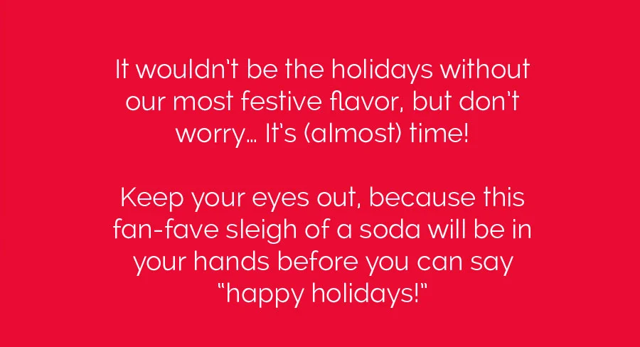 It wouldn't be the holidays without our most festive flavor, but don't worry... It's (almost) time! Keep your eyes out, because this fan-fave sleigh of a soda will be in your hands before you can say "happy holidays!"