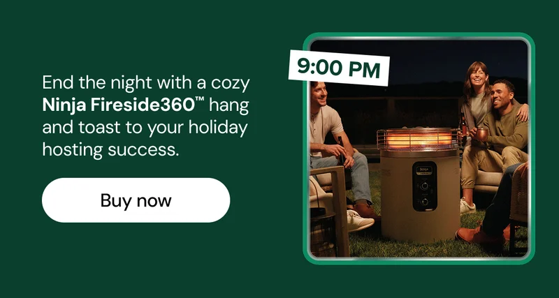 End the night with a cozy Ninja Fireside360™ hang and toast to your holiday hosting success.