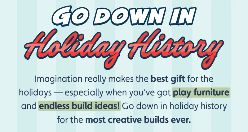 Go Down in Holiday History. Imagination really makes the best gift for the holidays — especially when you’ve got play furniture and endless build ideas! Go down in holiday history for the most creative builds ever.