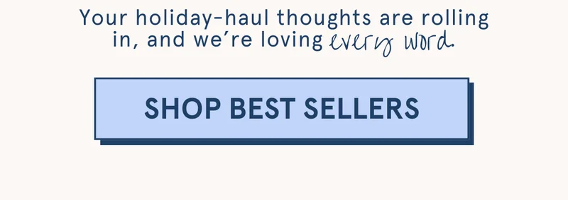 Your holiday-haul thoughts are rolling in, and we’re loving every word. [SHOP BEST SELLERS]