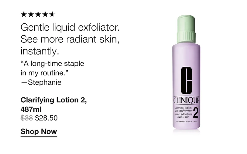 Gentle liquid exfoliator. See more radiant skin, instantly. | “A long-time staple in my routine.” —Stephanie | Clarifying Lotion 2, 487ml $28.50 | Shop Now