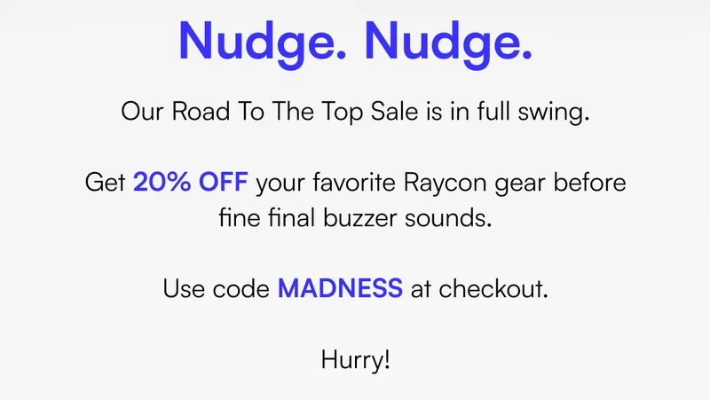 Nudge. Nudge. Our Road To The Top Sale is in full swing. Get 20% OFF your favorite Raycon gear before fine final buzzer sounds. Use code MADNESS at checkout. Hurry!