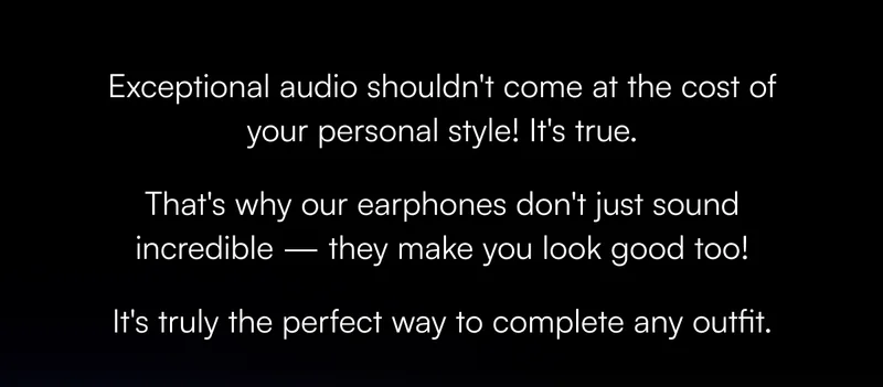 Exceptional audio shouldn't come at the cost of your personal style! It's true. That's why our earphones don't just sound incredible — they make you look good too! It's truly the perfect way to complete any outfit.