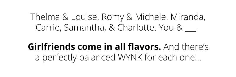 Thelma & Louise. Romy & Michele. Miranda, Carrie, Samantha, & Charlotte. You & ___.  Girlfriends come in all flavors. And there’s a perfectly balanced WYNK for each one...