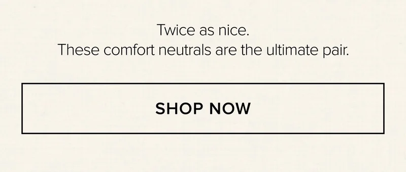TWICE AS NICE. THESE COMFORT NEUTRALS ARE THE ULTIMATE PAIR. SHOP NOW