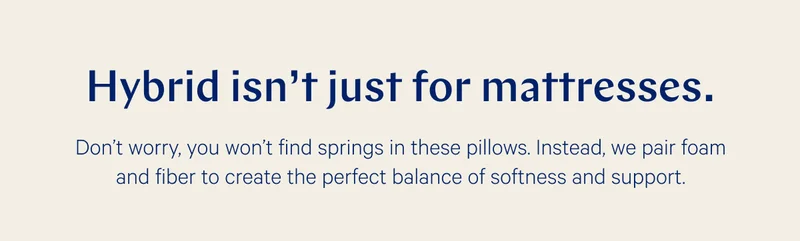 Hybrid isn't just for mattresses. >> Don’t worry, you won’t find springs in these pillows. Instead, we pair foam and fiber to create the perfect balance of softness and support. >>