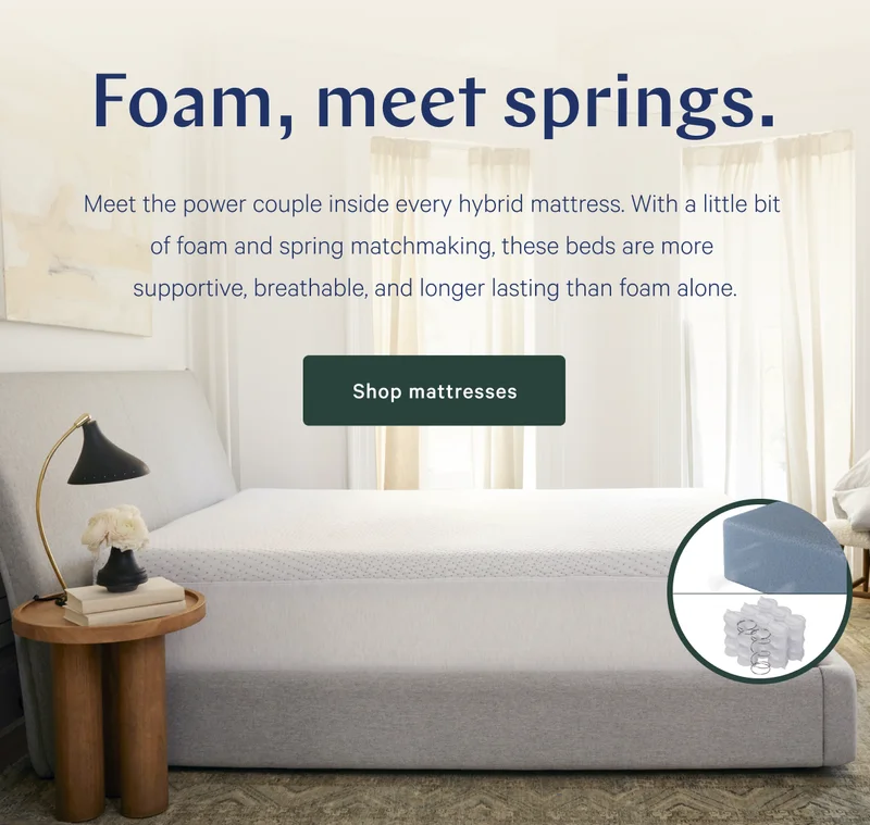 Foam, meet springs. >>  Meet the power couple inside every hybrid mattress. With a little bit of foam and spring matchmaking, these beds are more supportive, breathable, and longer lasting than foam alone. >> Shop mattresses >>