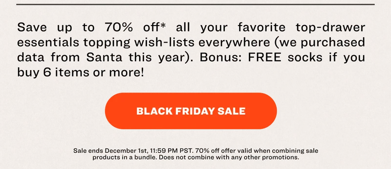 Save up to 70% off* all your favorite top-drawer essentials topping wish-lists everywhere (we purchased data from Santa this year). Bonus: FREE socks if you buy 6 items or more! BLACK FRIDAY SALE Sale ends December 1st, 11:59 PM PST.&nbsp;70% off offer valid&nbsp;when combining sale products in a bundle.&nbsp;Does not combine with any other promotions.