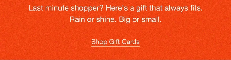 Last minute shopper? Here's a gift that always fits. Rain or shine. Big or small. Shop Gift Cards.