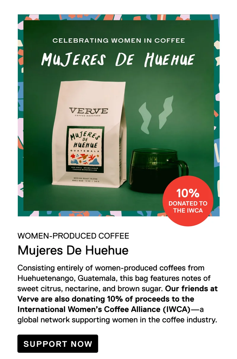 Women-Produced Coffee. 10% Donated to the IWCA. Mujeres De Huehue. Consisting entirely of women-produced coffees from Huehuetenango, Guatemala, this delicious blend features note of sweet citrus, nectarine, and brown sugar. Our friends at Verve are also donating 10% of proceeds to the International Women’s Coffee Alliance (IWCA)—a global network supporting women in the coffee industry. Support Now