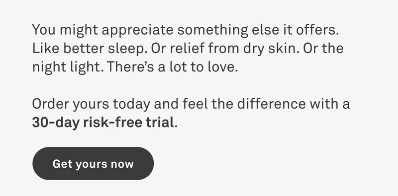 You might appreciate something else it offers, like better sleep. Or relief from dry skin. There's a lot to love. Order yours today and feel the difference with a 30-day risk free trial