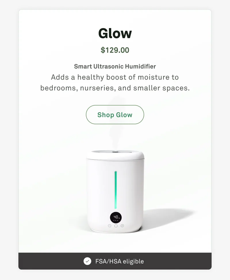 Glow: Smart ultrasonic humidifier. Adds a healthy boost of moisture to bedrooms, nurseries, and smaller spaces.