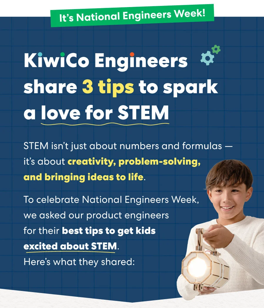 It's National Engineers Week! KiwiCo Engineers share 3 tips to spark a love for STEM'' with a gear icon. It's National Engineers Week! KiwiCo Engineers share 3 tips to spark a love for STEM'' with a gear icon.