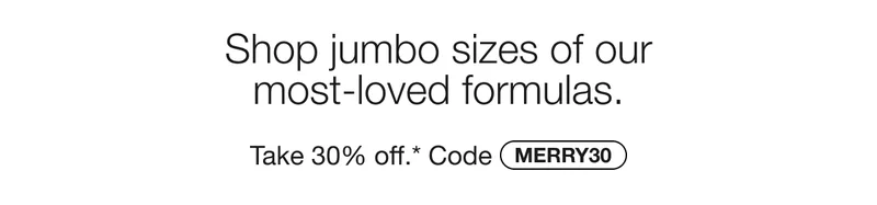 Shop jumbo sizes of our most-loved formulas. Take 30% off.* Code MERRY30