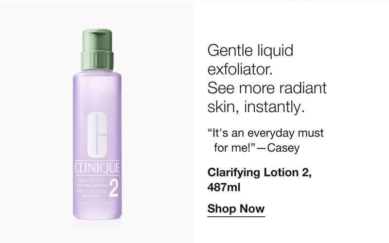 Gentle liquid exfoliator. See more radiant skin, instantly. “It’s an everyday must for me!” -Casey | Clarifying Lotion 2, 487ml Shop Now