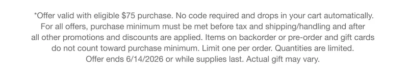 *Offer valid with eligible $75 purchase. No code required and drops in your cart automatically. | For all offers, purchase minimum must be met before tax and shipping/handling and after all other promotions and discounts are applied. Items on backorder or pre-order and gift cards do not count toward purchase minimum. Limit one per order. Quantities are limited. | Offer ends 6/14/2026 or while supplies last. Actual gift may vary.