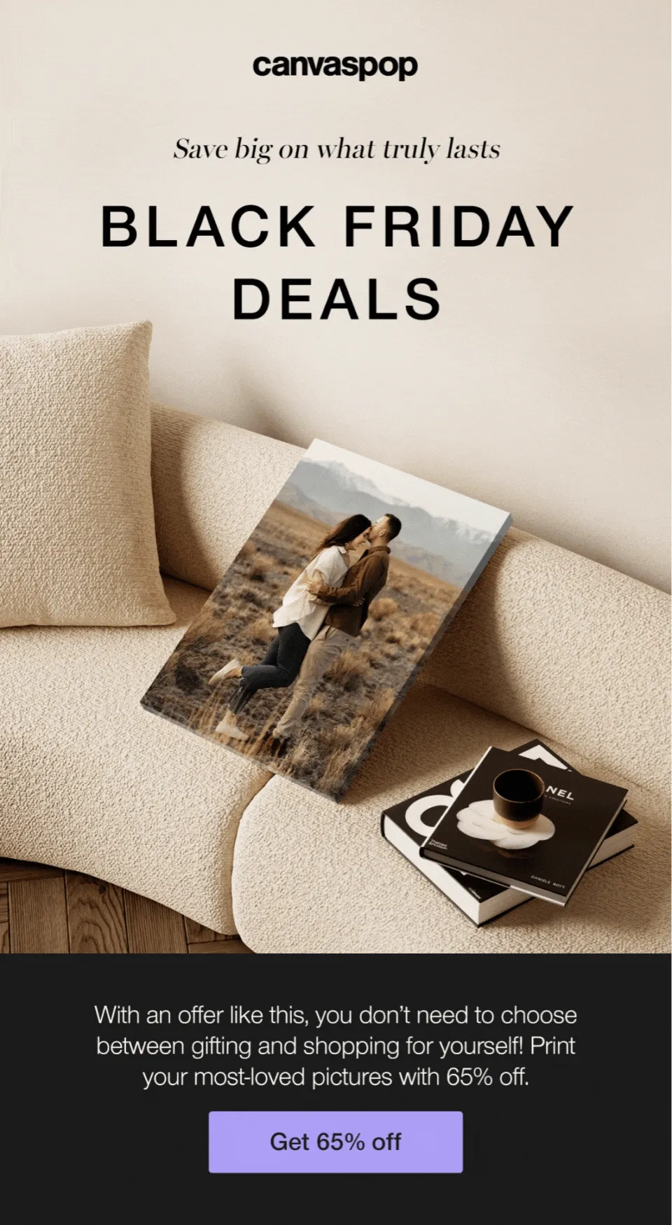 Save big on what truly lasts. Black Friday Deals. Get 65% off sitewide. With an offer like this, you don't need to choose between gifting and shopping for yourself! Print your most-loved pictures with 65% off.