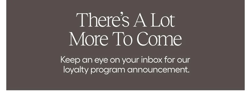 There's A Lot More To Come - Keep an eye on your nbox for our loyalty program members.