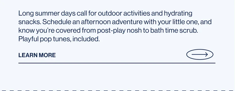 Long summer days call for outdoor activities and hydrating snacks. Schedule an afternoon adventure with your little one, and know you’re covered from post-play nosh to bath time scrub. Playful pop tunes, included. Learn More