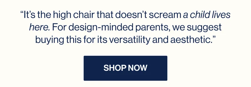 “It’s the high chair that doesn’t scream a child lives here. For design-minded parents, we suggest buying this for its versatility and aesthetic.” Shop Now