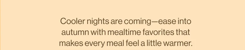 Cooler nights are coming—ease into autumn with mealtime favorites that makes every meal feel a little warmer.