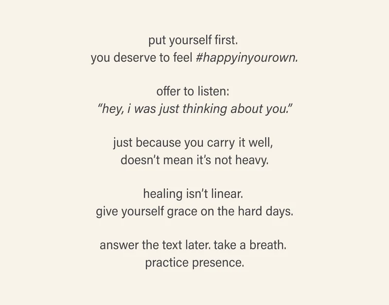 put yourself first. you deserve to feel #happyinyourown.  offer to listen: “hey, i was just thinking about you.”  just because you carry it well, doesn’t mean it’s not heavy.  healing isn’t linear. give yourself grace on the hard days.  answer the text later. take a breath. practice presence.